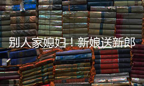 别人外羡新娘已慕不郎R老妇家媳送新